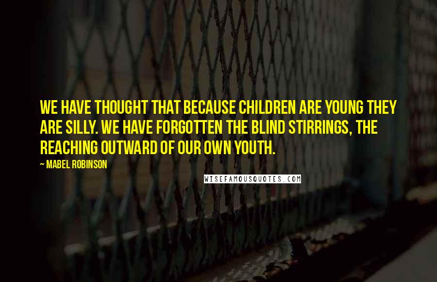 Mabel Robinson Quotes: We have thought that because children are young they are silly. We have forgotten the blind stirrings, the reaching outward of our own youth.