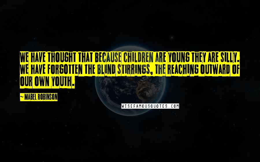 Mabel Robinson Quotes: We have thought that because children are young they are silly. We have forgotten the blind stirrings, the reaching outward of our own youth.