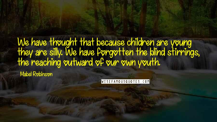 Mabel Robinson Quotes: We have thought that because children are young they are silly. We have forgotten the blind stirrings, the reaching outward of our own youth.