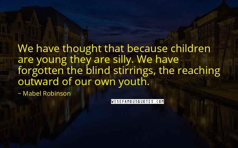 Mabel Robinson Quotes: We have thought that because children are young they are silly. We have forgotten the blind stirrings, the reaching outward of our own youth.