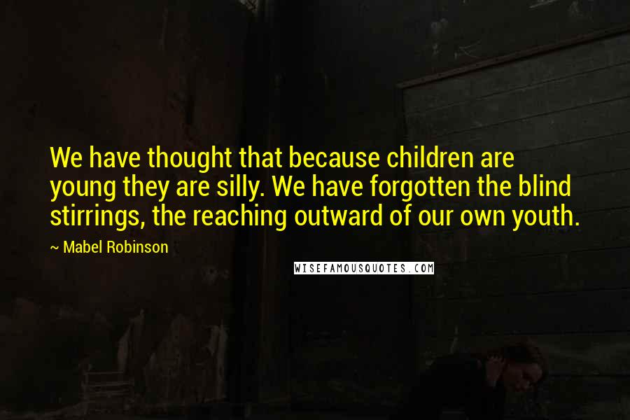 Mabel Robinson Quotes: We have thought that because children are young they are silly. We have forgotten the blind stirrings, the reaching outward of our own youth.