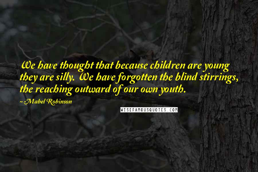 Mabel Robinson Quotes: We have thought that because children are young they are silly. We have forgotten the blind stirrings, the reaching outward of our own youth.