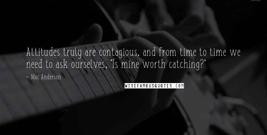 Mac Anderson Quotes: Attitudes truly are contagious, and from time to time we need to ask ourselves, 'Is mine worth catching?'