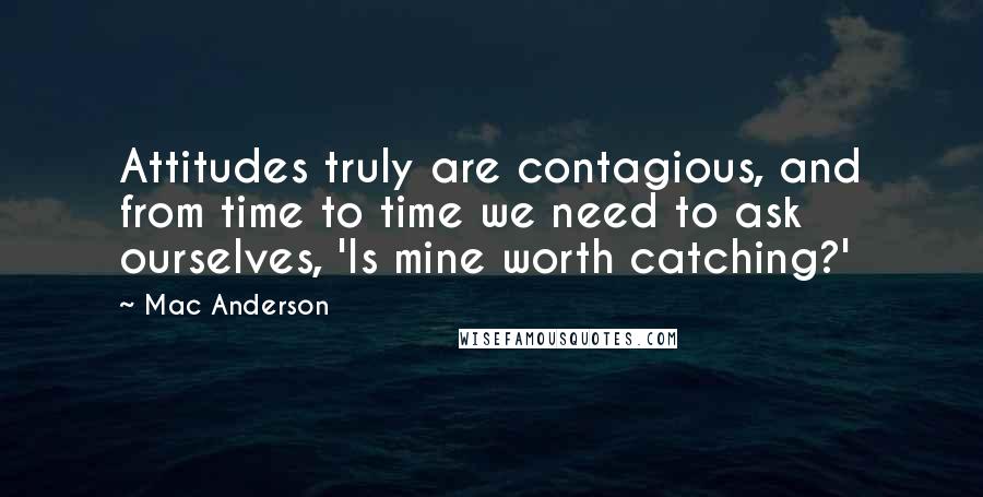 Mac Anderson Quotes: Attitudes truly are contagious, and from time to time we need to ask ourselves, 'Is mine worth catching?'