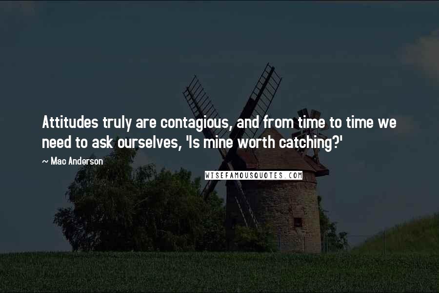 Mac Anderson Quotes: Attitudes truly are contagious, and from time to time we need to ask ourselves, 'Is mine worth catching?'