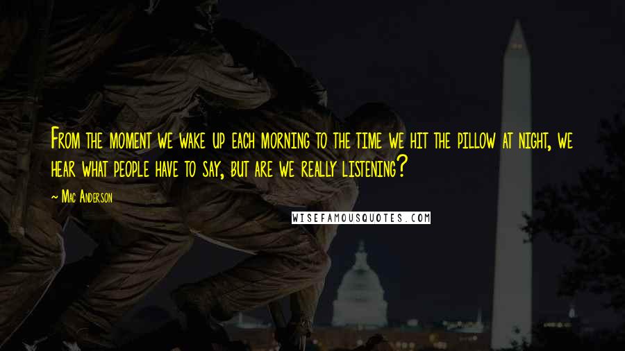 Mac Anderson Quotes: From the moment we wake up each morning to the time we hit the pillow at night, we hear what people have to say, but are we really listening?