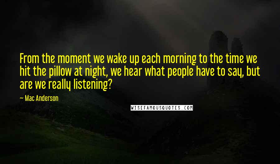 Mac Anderson Quotes: From the moment we wake up each morning to the time we hit the pillow at night, we hear what people have to say, but are we really listening?