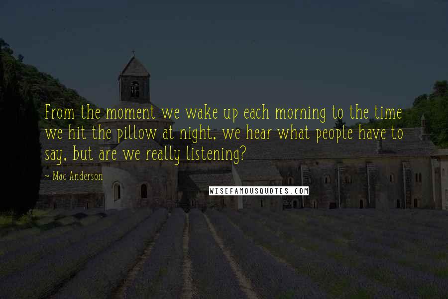 Mac Anderson Quotes: From the moment we wake up each morning to the time we hit the pillow at night, we hear what people have to say, but are we really listening?