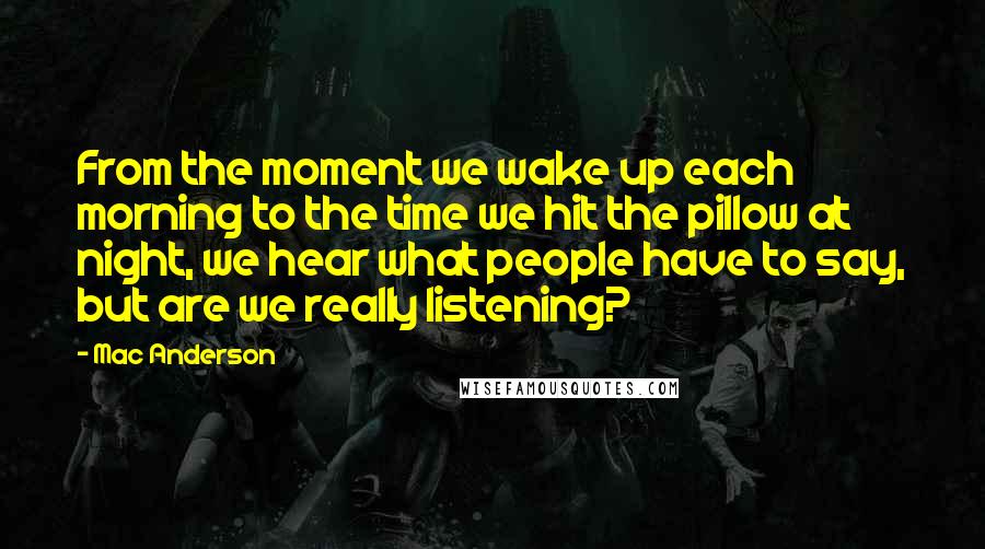 Mac Anderson Quotes: From the moment we wake up each morning to the time we hit the pillow at night, we hear what people have to say, but are we really listening?