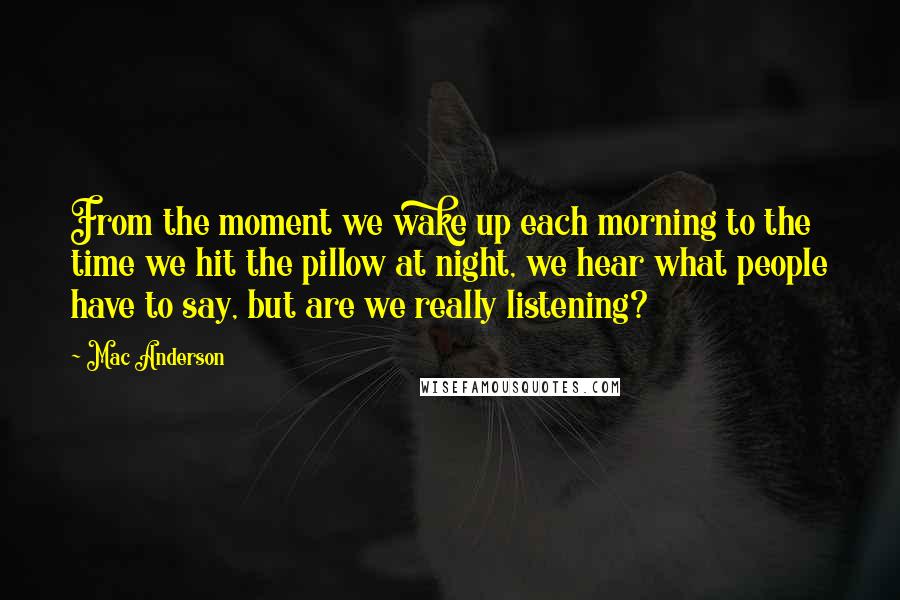 Mac Anderson Quotes: From the moment we wake up each morning to the time we hit the pillow at night, we hear what people have to say, but are we really listening?