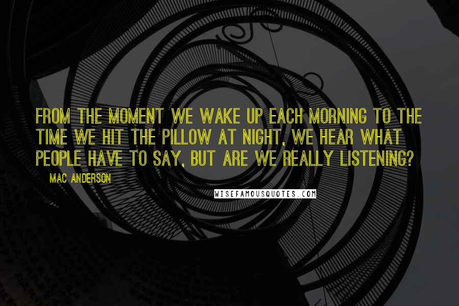 Mac Anderson Quotes: From the moment we wake up each morning to the time we hit the pillow at night, we hear what people have to say, but are we really listening?