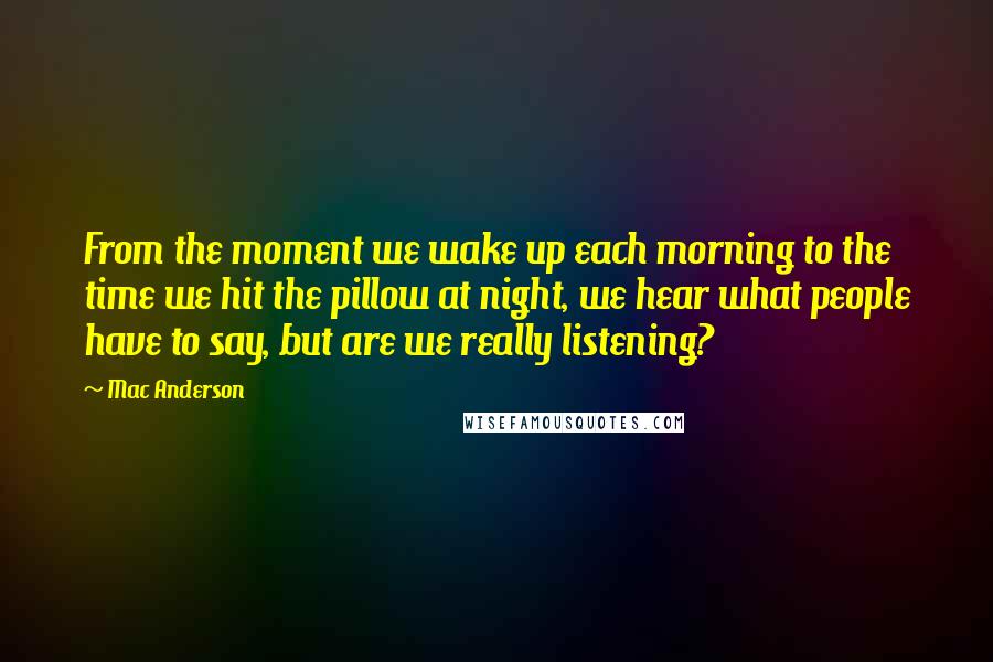 Mac Anderson Quotes: From the moment we wake up each morning to the time we hit the pillow at night, we hear what people have to say, but are we really listening?