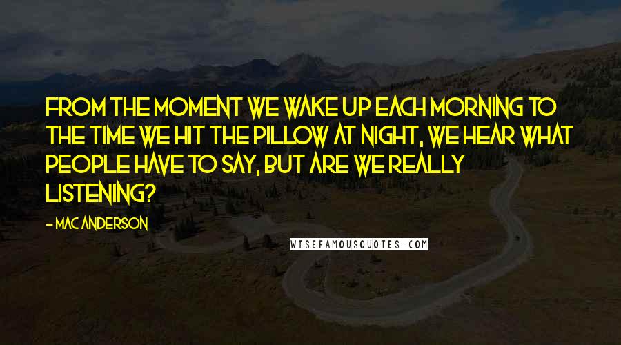 Mac Anderson Quotes: From the moment we wake up each morning to the time we hit the pillow at night, we hear what people have to say, but are we really listening?