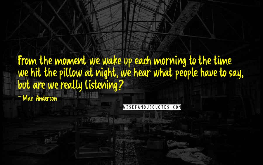 Mac Anderson Quotes: From the moment we wake up each morning to the time we hit the pillow at night, we hear what people have to say, but are we really listening?