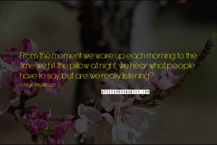 Mac Anderson Quotes: From the moment we wake up each morning to the time we hit the pillow at night, we hear what people have to say, but are we really listening?
