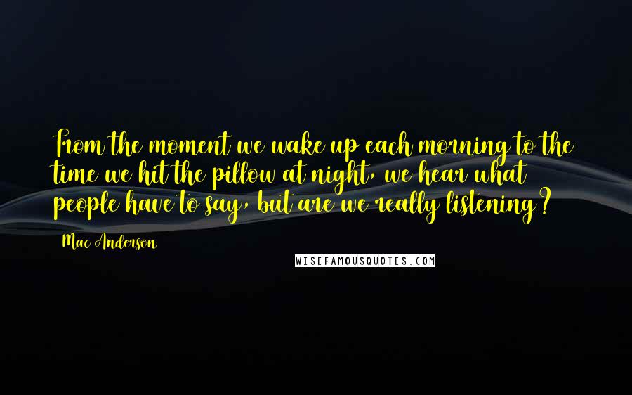 Mac Anderson Quotes: From the moment we wake up each morning to the time we hit the pillow at night, we hear what people have to say, but are we really listening?