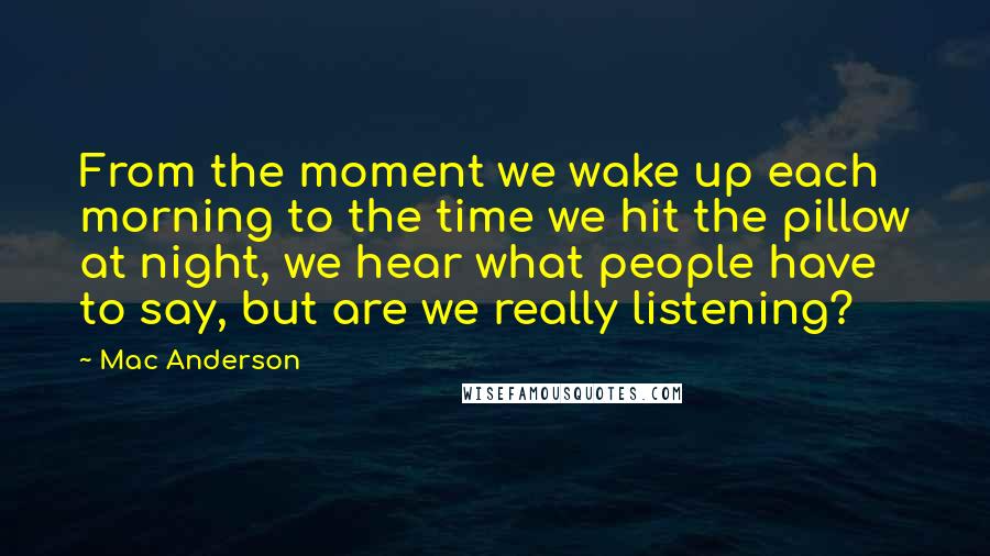 Mac Anderson Quotes: From the moment we wake up each morning to the time we hit the pillow at night, we hear what people have to say, but are we really listening?