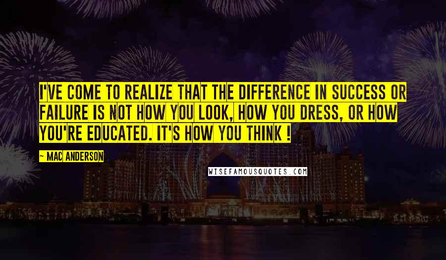 Mac Anderson Quotes: I've come to realize that the difference in success or failure is not how you look, how you dress, or how you're educated. It's how you think !