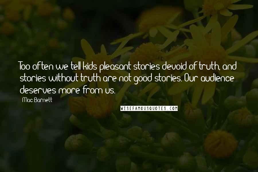 Mac Barnett Quotes: Too often we tell kids pleasant stories devoid of truth, and stories without truth are not good stories. Our audience deserves more from us.