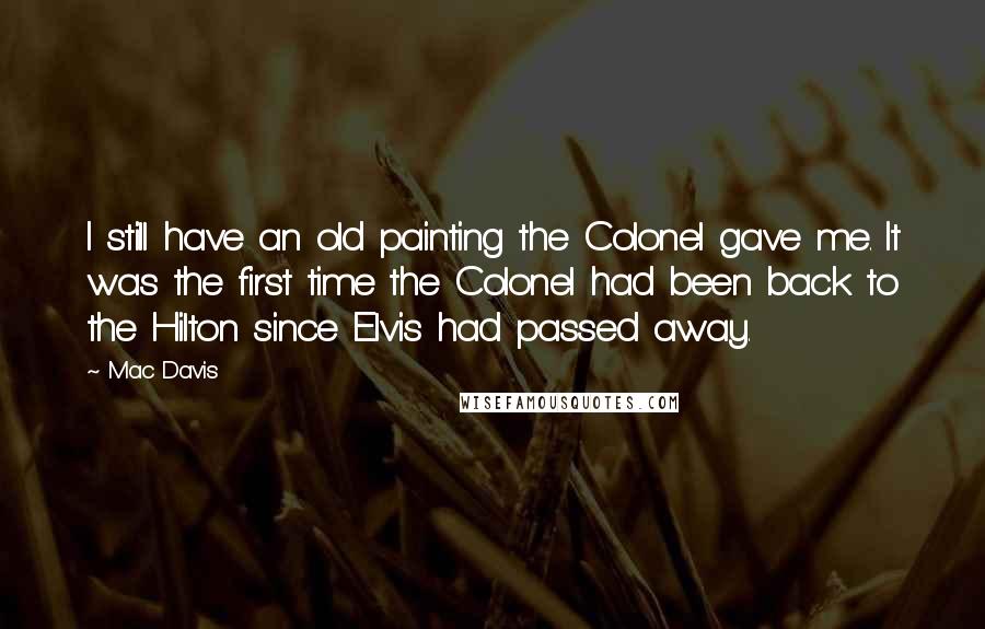 Mac Davis Quotes: I still have an old painting the Colonel gave me. It was the first time the Colonel had been back to the Hilton since Elvis had passed away.