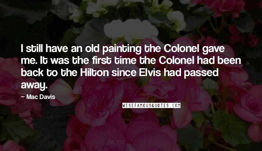 Mac Davis Quotes: I still have an old painting the Colonel gave me. It was the first time the Colonel had been back to the Hilton since Elvis had passed away.