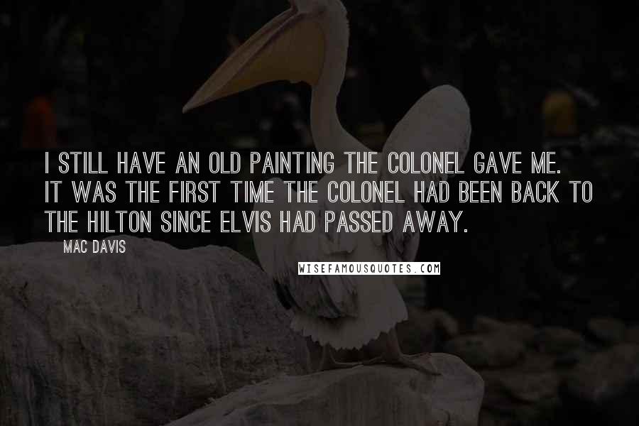 Mac Davis Quotes: I still have an old painting the Colonel gave me. It was the first time the Colonel had been back to the Hilton since Elvis had passed away.