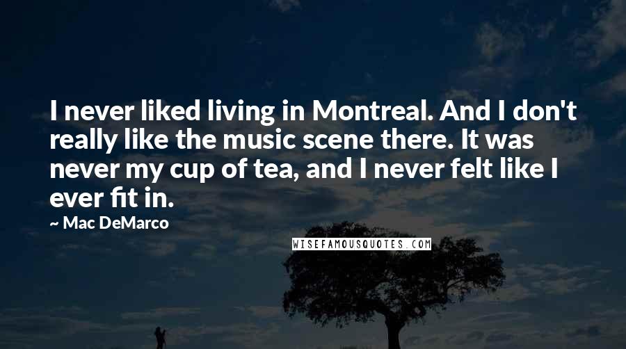 Mac DeMarco Quotes: I never liked living in Montreal. And I don't really like the music scene there. It was never my cup of tea, and I never felt like I ever fit in.