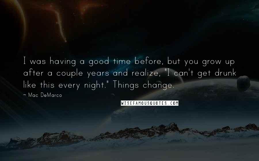 Mac DeMarco Quotes: I was having a good time before, but you grow up after a couple years and realize, "I can't get drunk like this every night." Things change.