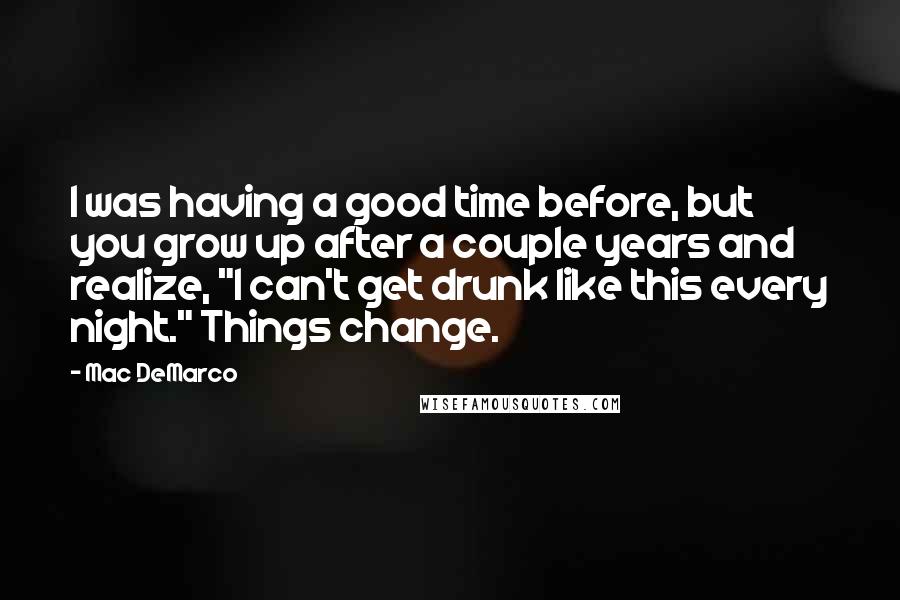 Mac DeMarco Quotes: I was having a good time before, but you grow up after a couple years and realize, "I can't get drunk like this every night." Things change.