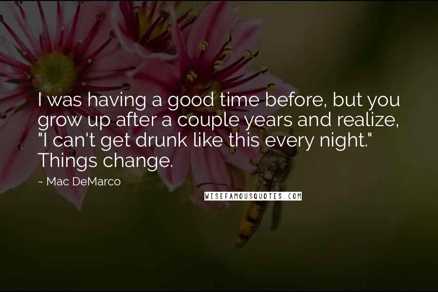 Mac DeMarco Quotes: I was having a good time before, but you grow up after a couple years and realize, "I can't get drunk like this every night." Things change.