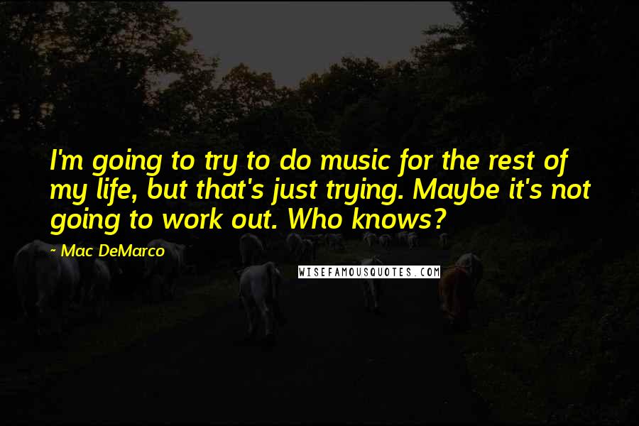 Mac DeMarco Quotes: I'm going to try to do music for the rest of my life, but that's just trying. Maybe it's not going to work out. Who knows?