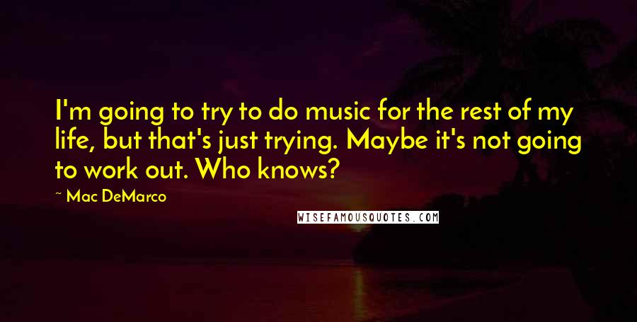 Mac DeMarco Quotes: I'm going to try to do music for the rest of my life, but that's just trying. Maybe it's not going to work out. Who knows?