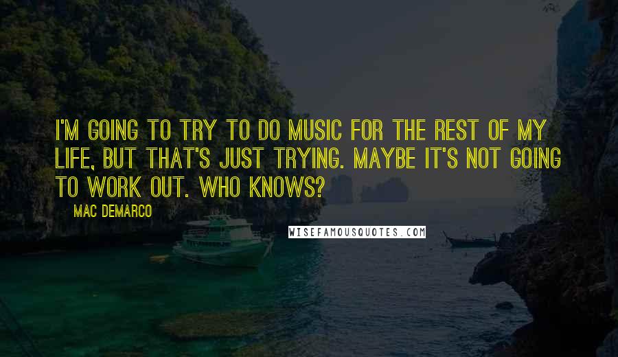 Mac DeMarco Quotes: I'm going to try to do music for the rest of my life, but that's just trying. Maybe it's not going to work out. Who knows?