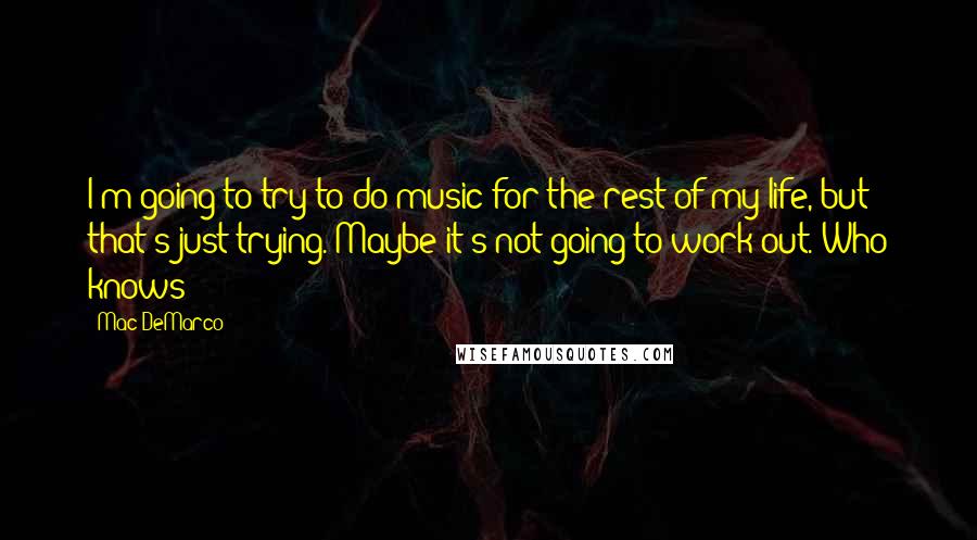 Mac DeMarco Quotes: I'm going to try to do music for the rest of my life, but that's just trying. Maybe it's not going to work out. Who knows?