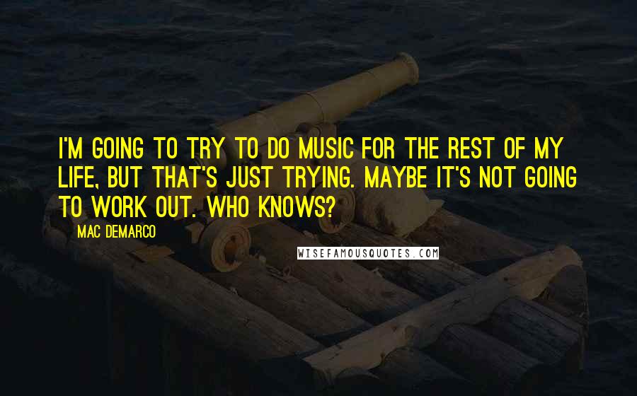 Mac DeMarco Quotes: I'm going to try to do music for the rest of my life, but that's just trying. Maybe it's not going to work out. Who knows?