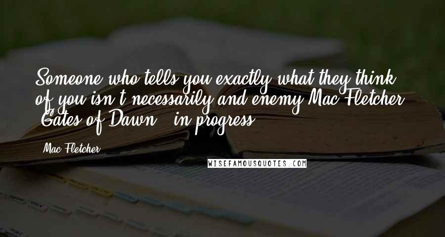 Mac Fletcher Quotes: Someone who tells you exactly what they think of you isn't necessarily and enemy.Mac Fletcher: "Gates of Dawn" (in progress)