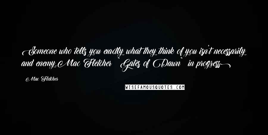 Mac Fletcher Quotes: Someone who tells you exactly what they think of you isn't necessarily and enemy.Mac Fletcher: "Gates of Dawn" (in progress)