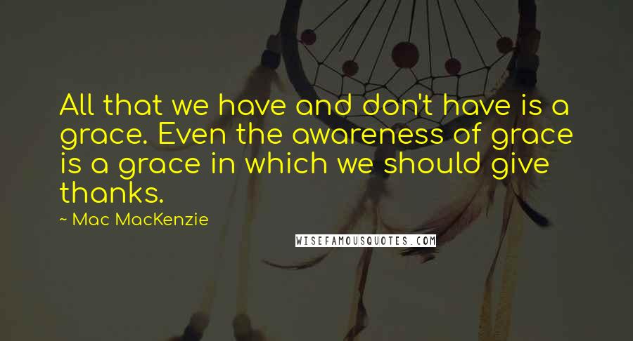 Mac MacKenzie Quotes: All that we have and don't have is a grace. Even the awareness of grace is a grace in which we should give thanks.