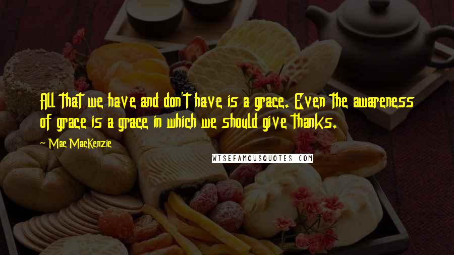 Mac MacKenzie Quotes: All that we have and don't have is a grace. Even the awareness of grace is a grace in which we should give thanks.
