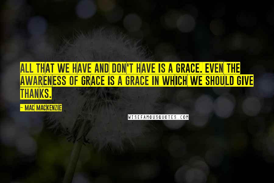 Mac MacKenzie Quotes: All that we have and don't have is a grace. Even the awareness of grace is a grace in which we should give thanks.