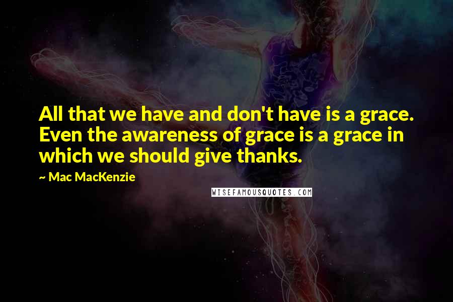 Mac MacKenzie Quotes: All that we have and don't have is a grace. Even the awareness of grace is a grace in which we should give thanks.