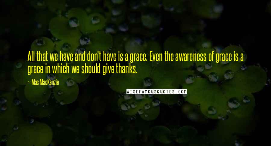 Mac MacKenzie Quotes: All that we have and don't have is a grace. Even the awareness of grace is a grace in which we should give thanks.