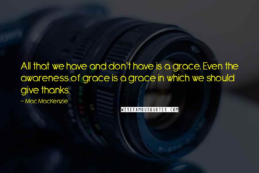 Mac MacKenzie Quotes: All that we have and don't have is a grace. Even the awareness of grace is a grace in which we should give thanks.