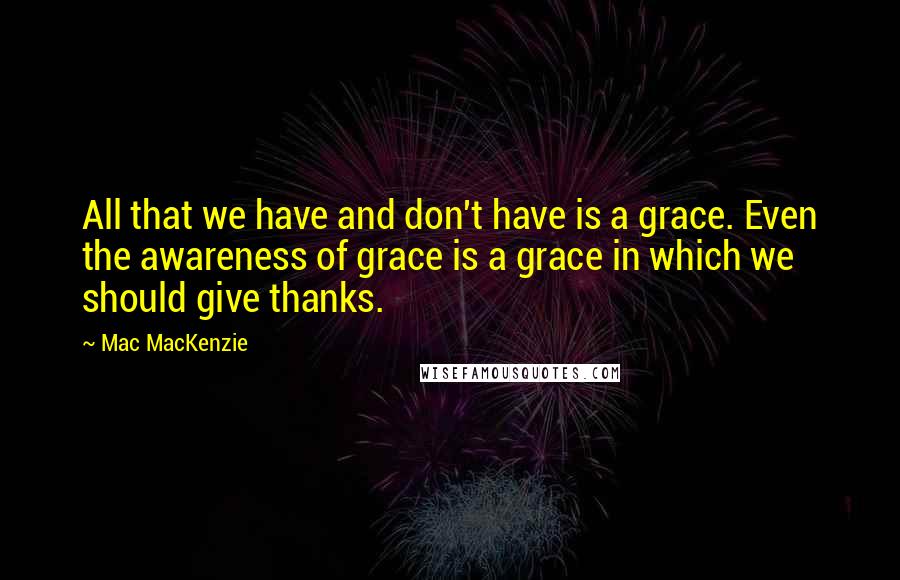 Mac MacKenzie Quotes: All that we have and don't have is a grace. Even the awareness of grace is a grace in which we should give thanks.