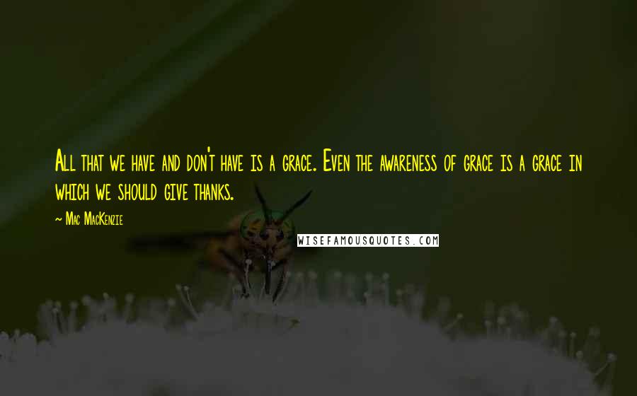 Mac MacKenzie Quotes: All that we have and don't have is a grace. Even the awareness of grace is a grace in which we should give thanks.