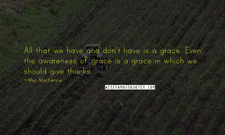 Mac MacKenzie Quotes: All that we have and don't have is a grace. Even the awareness of grace is a grace in which we should give thanks.