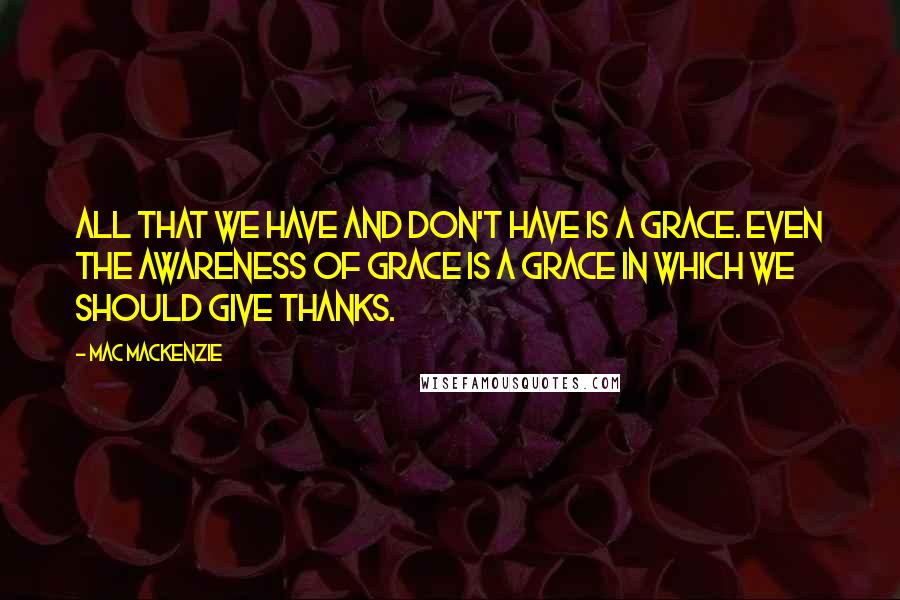 Mac MacKenzie Quotes: All that we have and don't have is a grace. Even the awareness of grace is a grace in which we should give thanks.