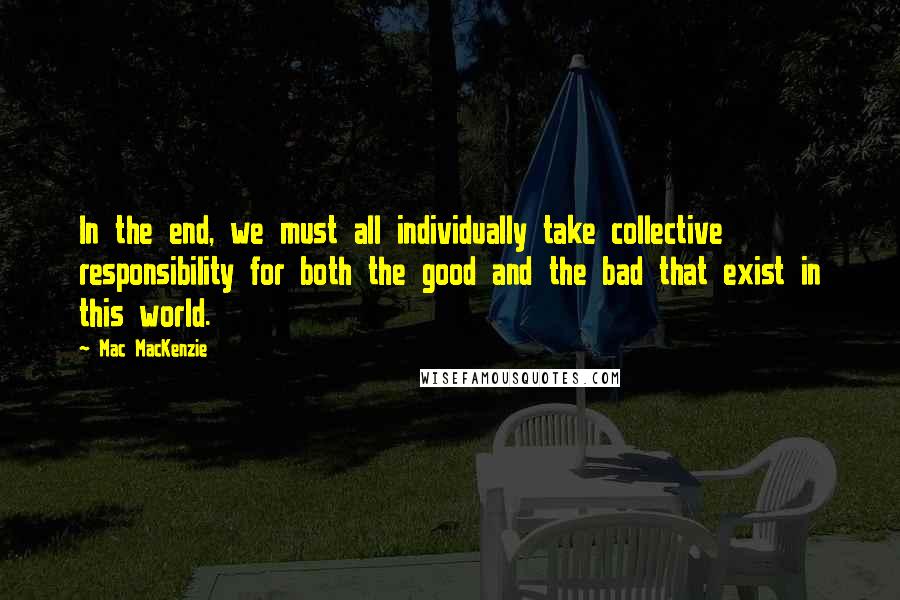 Mac MacKenzie Quotes: In the end, we must all individually take collective responsibility for both the good and the bad that exist in this world.