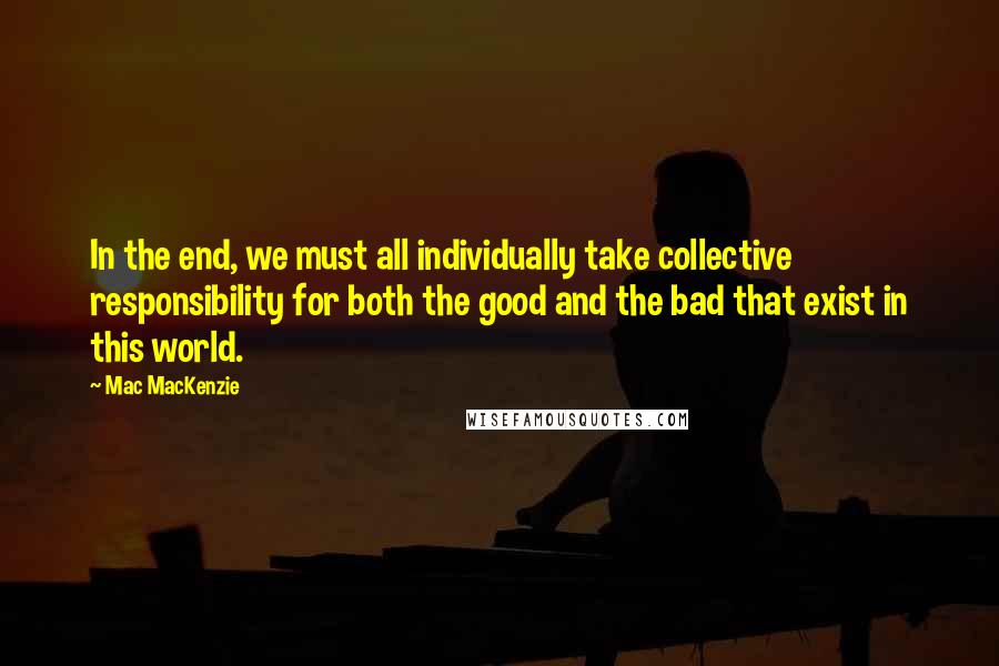 Mac MacKenzie Quotes: In the end, we must all individually take collective responsibility for both the good and the bad that exist in this world.