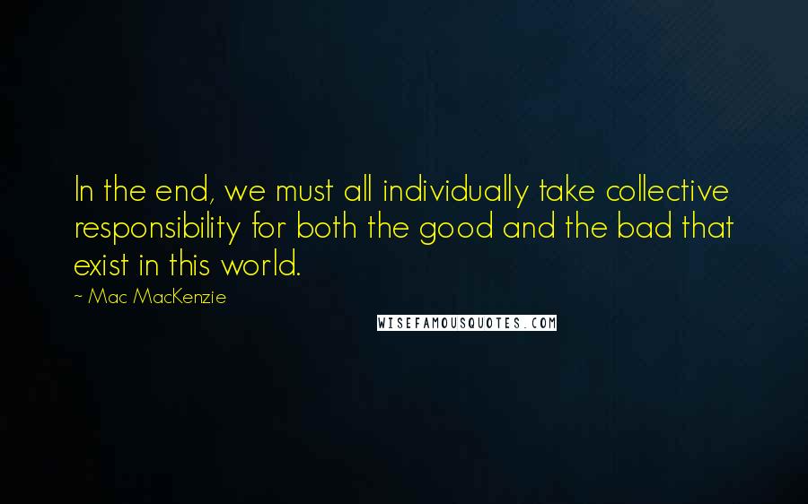 Mac MacKenzie Quotes: In the end, we must all individually take collective responsibility for both the good and the bad that exist in this world.